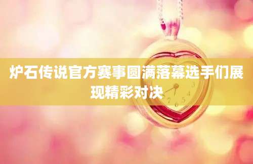 炉石传说官方赛事圆满落幕选手们展现精彩对决