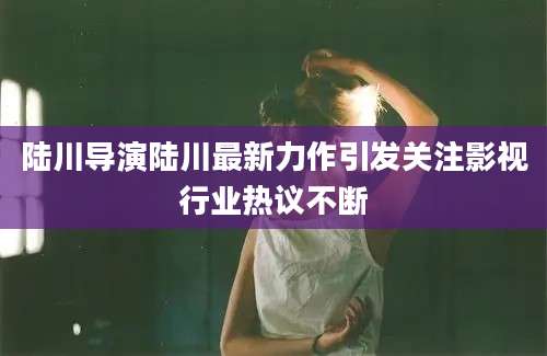 陆川导演陆川最新力作引发关注影视行业热议不断