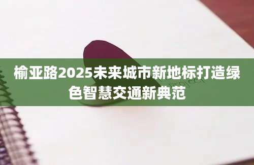榆亚路2025未来城市新地标打造绿色智慧交通新典范