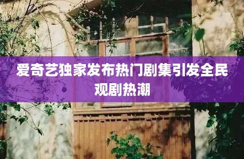 爱奇艺独家发布热门剧集引发全民观剧热潮