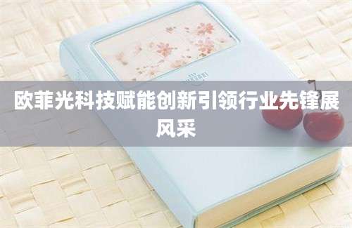 欧菲光科技赋能创新引领行业先锋展风采