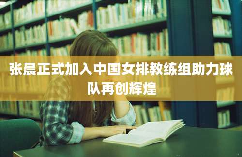 张晨正式加入中国女排教练组助力球队再创辉煌