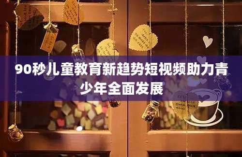 90秒儿童教育新趋势短视频助力青少年全面发展
