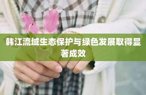 韩江流域生态保护与绿色发展取得显著成效