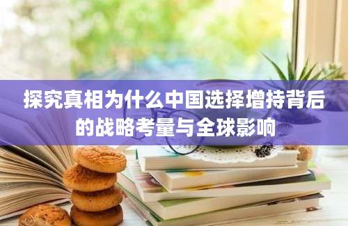 探究真相为什么中国选择增持背后的战略考量与全球影响