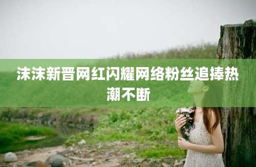 沫沫新晋网红闪耀网络粉丝追捧热潮不断