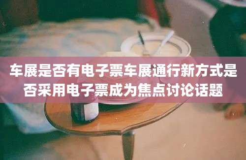 车展是否有电子票车展通行新方式是否采用电子票成为焦点讨论话题