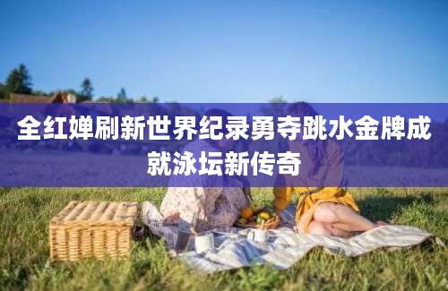 全红婵刷新世界纪录勇夺跳水金牌成就泳坛新传奇