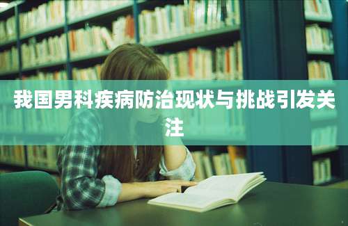 我国男科疾病防治现状与挑战引发关注