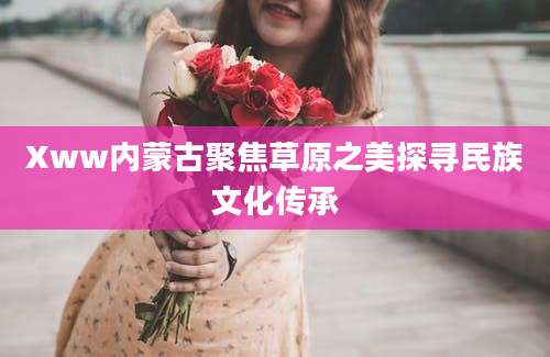 Xww内蒙古聚焦草原之美探寻民族文化传承