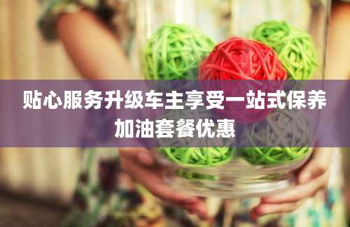 贴心服务升级车主享受一站式保养加油套餐优惠