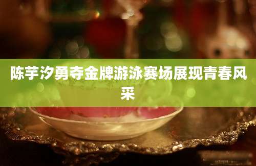 陈芋汐勇夺金牌游泳赛场展现青春风采