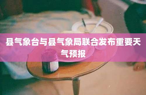 县气象台与县气象局联合发布重要天气预报