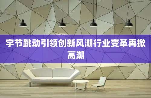 字节跳动引领创新风潮行业变革再掀高潮