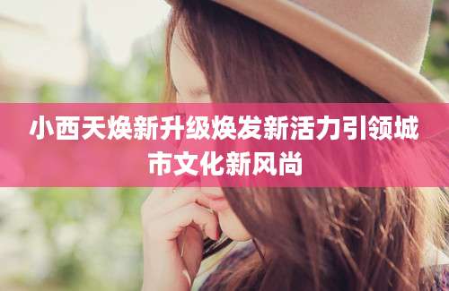 小西天焕新升级焕发新活力引领城市文化新风尚
