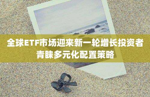 全球ETF市场迎来新一轮增长投资者青睐多元化配置策略