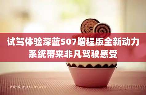 试驾体验深蓝S07增程版全新动力系统带来非凡驾驶感受