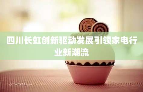 四川长虹创新驱动发展引领家电行业新潮流