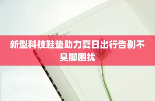 新型科技鞋垫助力夏日出行告别不臭脚困扰