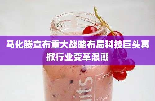 马化腾宣布重大战略布局科技巨头再掀行业变革浪潮