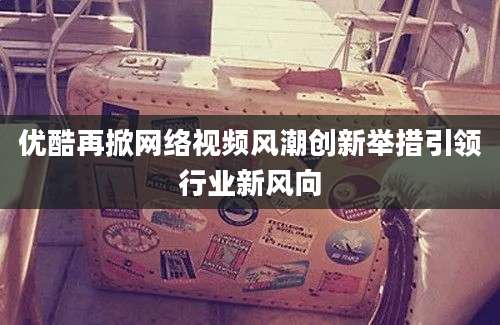 优酷再掀网络视频风潮创新举措引领行业新风向