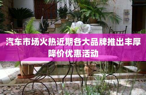 汽车市场火热近期各大品牌推出丰厚降价优惠活动