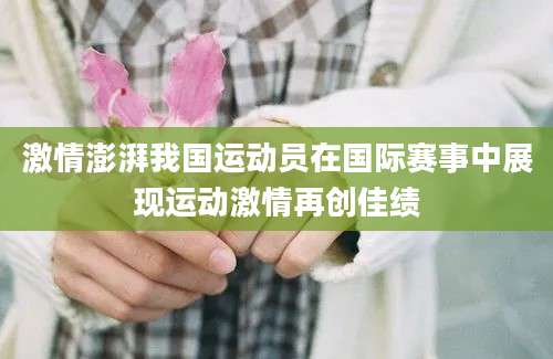激情澎湃我国运动员在国际赛事中展现运动激情再创佳绩