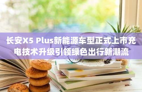长安X5 Plus新能源车型正式上市充电技术升级引领绿色出行新潮流