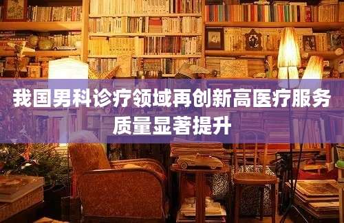 我国男科诊疗领域再创新高医疗服务质量显著提升