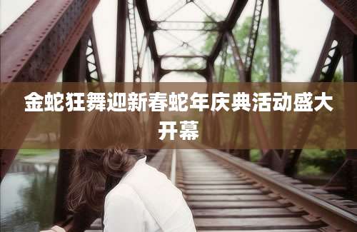 金蛇狂舞迎新春蛇年庆典活动盛大开幕