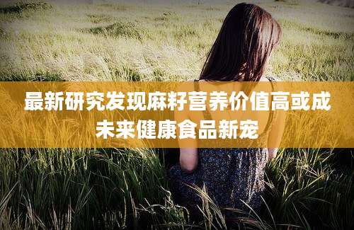 最新研究发现麻籽营养价值高或成未来健康食品新宠