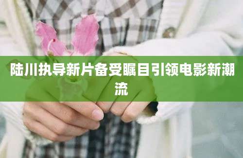 陆川执导新片备受瞩目引领电影新潮流