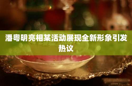 潘粤明亮相某活动展现全新形象引发热议