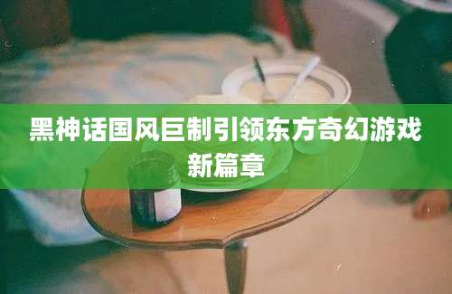 黑神话国风巨制引领东方奇幻游戏新篇章