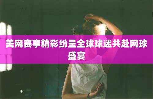 美网赛事精彩纷呈全球球迷共赴网球盛宴