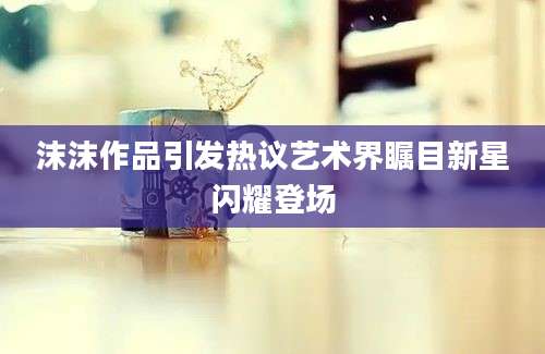 沫沫作品引发热议艺术界瞩目新星闪耀登场