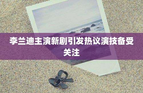 李兰迪主演新剧引发热议演技备受关注