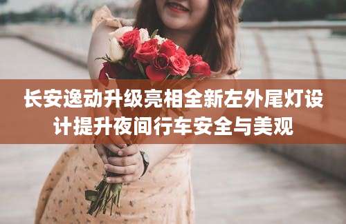 长安逸动升级亮相全新左外尾灯设计提升夜间行车安全与美观