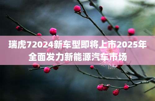 瑞虎72024新车型即将上市2025年全面发力新能源汽车市场