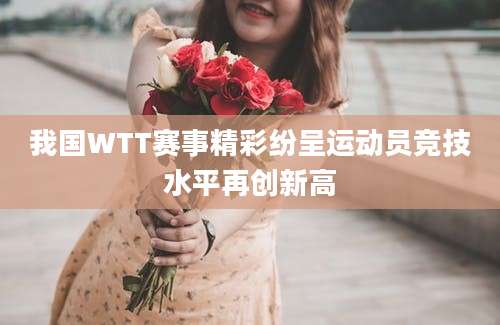 我国WTT赛事精彩纷呈运动员竞技水平再创新高