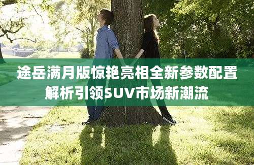 途岳满月版惊艳亮相全新参数配置解析引领SUV市场新潮流
