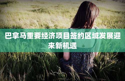 巴拿马重要经济项目签约区域发展迎来新机遇