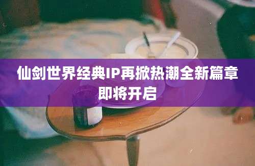 仙剑世界经典IP再掀热潮全新篇章即将开启