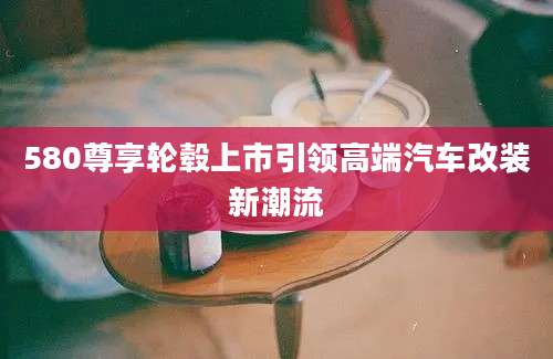 580尊享轮毂上市引领高端汽车改装新潮流