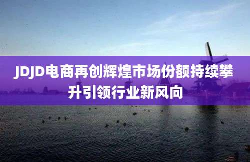JDJD电商再创辉煌市场份额持续攀升引领行业新风向