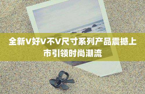 全新V好V不V尺寸系列产品震撼上市引领时尚潮流