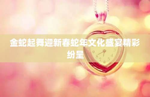 金蛇起舞迎新春蛇年文化盛宴精彩纷呈