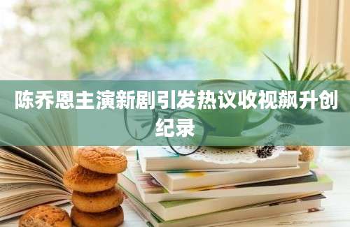 陈乔恩主演新剧引发热议收视飙升创纪录