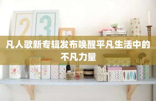 凡人歌新专辑发布唤醒平凡生活中的不凡力量