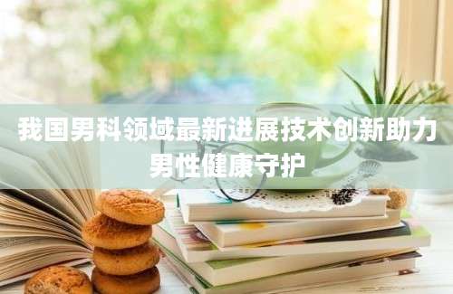 我国男科领域最新进展技术创新助力男性健康守护